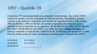 1997 – Questão 39
A empresa YYY está preparando uma projeção trimestral (jan., fev. e mar./19X7)
relativa às vendas a serem realizadas no referido período. Tal empresa sempre
realizou e vai continuar realizando suas vendas da seguinte maneira: 40% à vista,
40% em 30 dias e 20% em 60 dias. As vendas projetadas pela empresa para o
referido trimestre deverão ser as seguintes: R$ 40.000 em jan./19X7, R$ 60.000 em
fev./19X7 e R$ 80.000 em mar./19X7. Se o saldo da conta, contas a receber, no
balanço realizado no final de dez./19X6 foi de R$ 20.000,00, qual deverá ser o saldo
final da citada conta, em reais, no balanço projetado para o final de mar./19X7?
(A) 40.000,00 (B) 50.000,00
(C) 60.000,00 (D) 70.000,00
(E) 80.000,00
 
