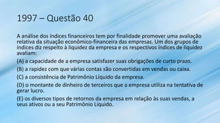1997 – Questão 40
A análise dos índices financeiros tem por finalidade promover uma avaliação
relativa da situação econômico-financeira das empresas. Um dos grupos de
índices diz respeito à liquidez da empresa e os respectivos índices de liquidez
avaliam:
(A) a capacidade de a empresa satisfazer suas obrigações de curto prazo.
(B) a rapidez com que várias contas são convertidas em vendas ou caixa.
(C) a consistência de Patrimônio Líquido da empresa.
(D) o montante de dinheiro de terceiros que a empresa utiliza na tentativa de
gerar lucro.
(E) os diversos tipos de retornos da empresa em relação às suas vendas, a
seus ativos ou a seu Patrimônio Líquido.
 