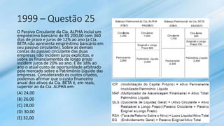 1999 – Questão 25
O Passivo Circulante da Cia. ALPHA inclui um
empréstimo bancário de R$ 200,00 com 360
dias de prazo e juros de 12% ao ano (a Cia.
BETA não apresenta empréstimo bancário em
seu passivo circulante). Sobre as demais
contas do passivo circulante das duas
empresas não incidem juros explícitos, e
sobre os financiamentos de longo prazo
incidem juros de 20% ao ano. É de 18% ao
ano o atual custo de oportunidade arbitrado
pelo mercado sobre o Patrimônio Líquido das
empresas. Considerando os custos citados,
podemos afirmar que o custo financeiro
anual dos ativos da Cia. BETA é, em reais,
superior ao da Cia. ALPHA em:
(A) 24,00
(B) 26,00
(C) 28,00
(D) 30,00
(E) 32,00
 