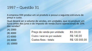 1997 – Questão 31
A empresa XXX produz um só produto e possui a seguinte estrutura de
preço e custo.
Qual deverá ser o volume de vendas, em unidades, que irá produzir um
lucro antes dos juros e do imposto de renda (lucro operacional) de 20%
das vendas?
(A) 2000
(B) 4000
(C) 6000
(D) 8000
(E) 10000
 