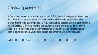 2000 – Questão 33
A Construtora Amapá esperava obter R$ 3,00 de lucro por ação no ano
de 1999. Essa expectativa baseava-se na análise da tendência dos
lucros históricos da empresa, e nas condições esperadas na economia e
na indústria. O índice médio preço/lucro para empresas do mesmo
setor é 5. Supondo que os investidores aceitem essas informações
como adequadas, o valor das ações da empresa é, em reais, de:
(A) 0,60 (B)1,67 (C) 3,00 (D) 5,00 (E)15,00
 