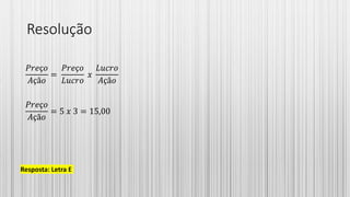 Resolução
𝑃𝑟𝑒ç𝑜
𝐴çã𝑜
=
𝑃𝑟𝑒ç𝑜
𝐿𝑢𝑐𝑟𝑜
𝑥
𝐿𝑢𝑐𝑟𝑜
𝐴çã𝑜
𝑃𝑟𝑒ç𝑜
𝐴çã𝑜
= 5 𝑥 3 = 15,00
Resposta: Letra E
 