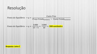 Resolução
𝑃𝑜𝑛𝑡𝑜 𝑑𝑒 𝐸𝑞𝑢𝑖𝑙í𝑏𝑟𝑖𝑜 → 𝑞 =
𝐶𝑢𝑠𝑡𝑜 𝐹𝑖𝑥𝑜
𝑃𝑟𝑒ç𝑜 𝑉𝑒𝑛𝑑𝑎 𝑢𝑛𝑖𝑡á𝑟𝑖𝑜 − 𝐶𝑢𝑠𝑡𝑜 𝑉𝑒𝑛𝑑𝑎 𝑢𝑛𝑖𝑡á𝑟𝑖𝑜
𝑃𝑜𝑛𝑡𝑜 𝑑𝑒 𝐸𝑞𝑢𝑖𝑙í𝑏𝑟𝑖𝑜 → 𝑞 =
3.000
15 − 5
=
3.000
10
= 𝟑𝟎𝟎 𝒖𝒏𝒊𝒅𝒂𝒅𝒆𝒔
Resposta: Letra C
 