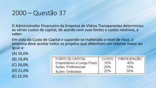 2000 – Questão 37
O Administrador Financeiro da Empresa de Vidros Transparentes determinou
os vários custos de capital, de acordo com suas fontes e custos relativos, a
saber:
Em vista do Custo de Capital e supondo-se inalterado o nível de risco, a
empresa deve aceitar todos os projetos que obtenham um retorno maior ou
igual a:
(A) 16,0%
(B) 19,4%
(C) 20,0%
(D) 21,0%
(E) 22,0%
 