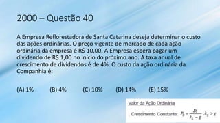 2000 – Questão 40
A Empresa Reflorestadora de Santa Catarina deseja determinar o custo
das ações ordinárias. O preço vigente de mercado de cada ação
ordinária da empresa é R$ 10,00. A Empresa espera pagar um
dividendo de R$ 1,00 no início do próximo ano. A taxa anual de
crescimento de dividendos é de 4%. O custo da ação ordinária da
Companhia é:
(A) 1% (B) 4% (C) 10% (D) 14% (E) 15%
 