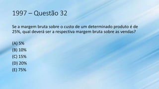 1997 – Questão 32
Se a margem bruta sobre o custo de um determinado produto é de
25%, qual deverá ser a respectiva margem bruta sobre as vendas?
(A) 5%
(B) 10%
(C) 15%
(D) 20%
(E) 75%
 