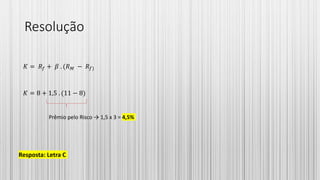 Resolução
𝐾 = 𝑅𝑓 + 𝛽 . (𝑅 𝑀 − 𝑅𝑓)
𝐾 = 8 + 1,5 . (11 − 8)
Resposta: Letra C
Prêmio pelo Risco → 1,5 x 3 = 4,5%
 
