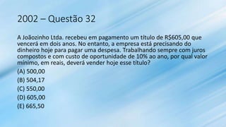 2002 – Questão 32
A Joãozinho Ltda. recebeu em pagamento um título de R$605,00 que
vencerá em dois anos. No entanto, a empresa está precisando do
dinheiro hoje para pagar uma despesa. Trabalhando sempre com juros
compostos e com custo de oportunidade de 10% ao ano, por qual valor
mínimo, em reais, deverá vender hoje esse título?
(A) 500,00
(B) 504,17
(C) 550,00
(D) 605,00
(E) 665,50
 