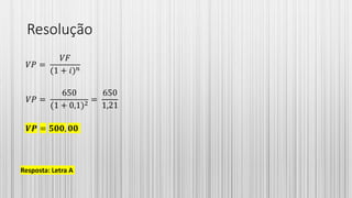 Resolução
𝑉𝑃 =
𝑉𝐹
(1 + 𝑖) 𝑛
𝑉𝑃 =
650
(1 + 0,1)2
=
650
1,21
𝑽𝑷 = 𝟓𝟎𝟎, 𝟎𝟎
Resposta: Letra A
 