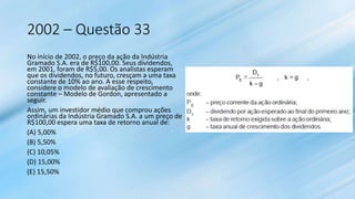 2002 – Questão 33
No início de 2002, o preço da ação da Indústria
Gramado S.A. era de R$100,00. Seus dividendos,
em 2001, foram de R$5,00. Os analistas esperam
que os dividendos, no futuro, cresçam a uma taxa
constante de 10% ao ano. A esse respeito,
considere o modelo de avaliação de crescimento
constante – Modelo de Gordon, apresentado a
seguir.
Assim, um investidor médio que comprou ações
ordinárias da Indústria Gramado S.A. a um preço de
R$100,00 espera uma taxa de retorno anual de:
(A) 5,00%
(B) 5,50%
(C) 10,05%
(D) 15,00%
(E) 15,50%
 