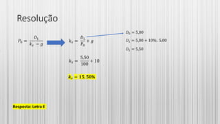 Resolução
𝑃0 =
𝐷1
𝑘 𝑠 − 𝑔
𝑘 𝑠 =
𝐷1
𝑃0
+ 𝑔
𝑘 𝑠 =
5,50
100
+ 10
𝒌 𝒔 = 𝟏𝟓, 𝟓𝟎%
Resposta: Letra E
𝐷0 = 5,00
𝐷1 = 5,00 + 10% . 5,00
𝐷1 = 5,50
 