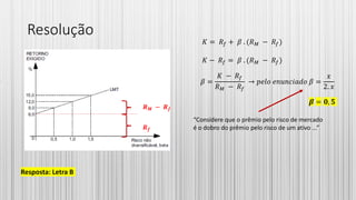 Resolução
𝑹 𝒇
𝑹 𝑴 − 𝑹 𝒇
𝐾 = 𝑅𝑓 + 𝛽 . (𝑅 𝑀 − 𝑅𝑓)
𝐾 − 𝑅𝑓 = 𝛽 . (𝑅 𝑀 − 𝑅𝑓)
𝛽 =
𝐾 − 𝑅𝑓
𝑅 𝑀 − 𝑅𝑓
→ 𝑝𝑒𝑙𝑜 𝑒𝑛𝑢𝑛𝑐𝑖𝑎𝑑𝑜 𝛽 =
𝑥
2. 𝑥
“Considere que o prêmio pelo risco de mercado
é o dobro do prêmio pelo risco de um ativo ...”
𝜷 = 𝟎, 𝟓
Resposta: Letra B
 