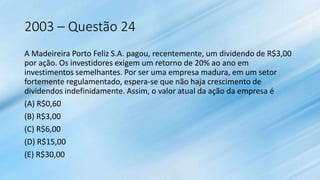 2003 – Questão 24
A Madeireira Porto Feliz S.A. pagou, recentemente, um dividendo de R$3,00
por ação. Os investidores exigem um retorno de 20% ao ano em
investimentos semelhantes. Por ser uma empresa madura, em um setor
fortemente regulamentado, espera-se que não haja crescimento de
dividendos indefinidamente. Assim, o valor atual da ação da empresa é
(A) R$0,60
(B) R$3,00
(C) R$6,00
(D) R$15,00
(E) R$30,00
 