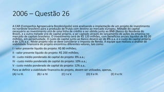 2006 – Questão 26
A CAR (Companhia Agropecuária Rondonópolis) está analisando a implantação de um projeto de investimento
no nordeste brasileiro para a produção de frutas com destino ao mercado europeu. Metade do capital
necessário ao investimento virá de uma linha de crédito a ser obtida junto ao BNB (Banco do Nordeste do
Brasil), e a outra metade virá de capital próprio, a ser captado através do lançamento de ações da empresa no
mercado de capitais brasileiro. O investimento será de R$ 120 milhões, com benefícios anuais líquidos de R$ 20
milhões, em perpetuidade. O custo de capital junto ao Banco deverá ser de 8% a.a. e o custo do capital próprio
é de 12% a.a.. Neste projeto não se deve considerar o Imposto de Renda. A equipe que realizou a análise de
viabilidade financeira do projeto encontrou diferentes valores, tais como:
I - valor presente líquido do projeto: R$ 80 milhões;
II - valor presente líquido do projeto: R$ 200 milhões;
III - custo médio ponderado de capital do projeto: 8% a.a.;
IV - custo médio ponderado de capital do projeto: 10% a.a.;
V - custo médio ponderado de capital do projeto: 12% a.a..
Para se definir a viabilidade financeira do projeto, devem ser utilizados, apenas,
(A) I e III. (B) I e IV. (C) I e V. (D) II e III. (E) II e IV.
 