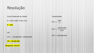 Resolução
Custo Ponderado do Capital
K = 0,50 x 0,08 + 0,50 x 0,12
K = 10%
Perpetuidade
𝑉𝑃𝑃 =
𝑃𝑀𝑇
𝑖
𝑉𝑃𝑃 =
20.000.000
0,10
𝑉𝑃𝑃 = 200.000.000
VPL
VPL = - 120.000.000 + 200.000.000
VPL = 80.000.000
Resposta: Letra B
 