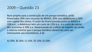 2009 – Questão 23
Num projeto para a construção de um parque temático, serão
financiados 30% com recursos do BNDES, 20% com debêntures e 50%
com capital dos sócios. O custo do financiamento junto ao BNDES é
10% a.a., a debênture tem um custo de 15% a.a., e o custo de capital
dos acionistas é 20% a.a. Desprezando-se o efeito de imposto de renda,
o retorno mínimo que o parque temático deverá ter, para ser
interessante aos investidores, é de
A) 20%. B) 16%. C) 15%. D) 13%. E) 10%.
 