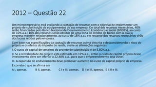 2012 – Questão 22
Um microempresário está avaliando a captação de recursos com o objetivo de implementar um
projeto de substituição de equipamentos de sua empresa. Do total dos recursos necessários, 40%
serão financiados pelo Banco Nacional de Desenvolvimento Econômico e Social (BNDES), ao custo
de 10% a.a.; 10% dos recursos serão obtidos de uma linha de crédito do banco com o qual a
empresa mantém relacionamento, ao custo de 18% a.a.; e o restante dos recursos necessários virão
dos lucros retidos pela empresa.
Com base nas especificações da captação de recursos acima descrita e desconsiderando o risco do
projeto e os efeitos do imposto de renda, avalie as afirmações seguintes.
I. O custo de capital de terceiros do projeto de substituição é de 5,80% a.a.
II. Se a rentabilidade do projeto está estimada em 17% a.a., então o custo de capital próprio desse
investimento deve ser inferior a 22,40% a.a., para que o empreendimento seja viável.
III. A expansão do endividamento deve promover aumento no custo de capital próprio da empresa.
É correto o que se afirma em
A I, apenas. B II, apenas. C I e III, apenas. D II e III, apenas. E I, II e III.
 