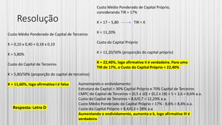 Resolução
Custo Médio Ponderado de Capital de Terceiros
K = 0,10 x 0,40 + 0,18 x 0,10
K = 5,80%
Custo do Capital de Terceiros
K = 5,80/50% (proporção do capital de terceiros)
K = 11,60%, logo afirmativa I é falsa
Resposta: Letra D
Custo Médio Ponderado de Capital Próprio,
considerando TIR = 17%
K = 17 – 5,80 TIR = K
K = 11,20%
Custo do Capital Próprio
K = 11,20/50% (proporção do capital próprio)
K = 22,40%, logo afirmativa II é verdadeira. Para uma
TIR de 17%, o Custo do Capital Próprio < 22,40%
Aumentando o endividamento:
Estrutura de Capital = 30% Capital Próprio e 70% Capital de Terceiros
CMPC do Capital de Terceiros = (0,5 x 10) + (0,2 x 18) = 5 + 3,6 = 8,6% a.a.
Custo do Capital de Terceiros = 8,6/0,7 = 12,29% a.a.
Custo Médio Ponderado do Capital Próprio = 17% - 8,6% = 8,4% a.a.
Custo do Capital Próprio = 8,4/0,3 = 28% a.a
Aumentando o endividamento, aumenta o k, logo afirmativa III é
verdadeira
 