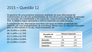 2015 – Questão 12
Os gestores de uma empresa realizaram avaliação de duas alternativas de
investimentos (A e B) com probabilidades de ocorrência para situações de mercado
em recessão, em estabilidade e em expansão, respectivamente, de 25%, 50% e
25%. A tabela a seguir apresenta o retorno esperado em cada situação.
A comparação das alternativas será feita com base na média ponderada dos
retornos por suas probabilidades de ocorrência. Nesse caso, os retornos esperados
para as alternativas A e B são, respectivamente, de
(A) 10,00% e 12,00%
(B) 11,00% e 12,75%
(C) 11,33% e 12,75%
(D) 11,33% e 13,00%
(E) 12,00% e 13,50%
 
