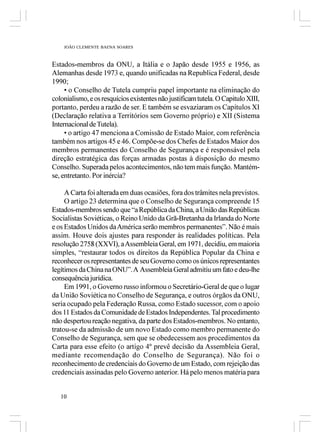 JOÃO CLEMENTE BAENA SOARES



Estados-membros da ONU, a Itália e o Japão desde 1955 e 1956, as
Alemanhas desde 1973 e, quando unificadas na Republica Federal, desde
1990;
     • o Conselho de Tutela cumpriu papel importante na eliminação do
colonialismo, e os resquícios existentes não justificam tutela. O Capitulo XIII,
portanto, perdeu a razão de ser. E também se esvaziaram os Capítulos XI
(Declaração relativa a Territórios sem Governo próprio) e XII (Sistema
Internacional de Tutela).
     • o artigo 47 menciona a Comissão de Estado Maior, com referência
também nos artigos 45 e 46. Compõe-se dos Chefes de Estados Maior dos
membros permanentes do Conselho de Segurança e é responsável pela
direção estratégica das forças armadas postas à disposição do mesmo
Conselho. Superada pelos acontecimentos, não tem mais função. Mantém-
se, entretanto. Por inércia?

     A Carta foi alterada em duas ocasiões, fora dos trâmites nela previstos.
     O artigo 23 determina que o Conselho de Segurança compreende 15
Estados-membros sendo que “a República da China, a União das Repúblicas
Socialistas Soviéticas, o Reino Unido da Grã-Bretanha da Irlanda do Norte
e os Estados Unidos da América serão membros permanentes”. Não é mais
assim. Houve dois ajustes para responder às realidades políticas. Pela
resolução 2758 (XXVI), a Assembleia Geral, em 1971, decidiu, em maioria
simples, “restaurar todos os direitos da República Popular da China e
reconhecer os representantes de seu Governo como os únicos representantes
legítimos da China na ONU”. A Assembleia Geral admitiu um fato e deu-lhe
consequência jurídica.
     Em 1991, o Governo russo informou o Secretário-Geral de que o lugar
da União Soviética no Conselho de Segurança, e outros órgãos da ONU,
seria ocupado pela Federação Russa, como Estado sucessor, com o apoio
dos 11 Estados da Comunidade de Estados Independentes. Tal procedimento
não despertou reação negativa, da parte dos Estados-membros. No entanto,
tratou-se da admissão de um novo Estado como membro permanente do
Conselho de Segurança, sem que se obedecessem aos procedimentos da
Carta para esse efeito (o artigo 4º prevê decisão da Assembleia Geral,
mediante recomendação do Conselho de Segurança). Não foi o
reconhecimento de credenciais do Governo de um Estado, com rejeição das
credenciais assinadas pelo Governo anterior. Há pelo menos matéria para


   10
 