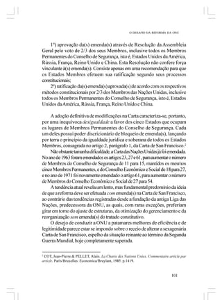 O DESAFIO DA REFORMA DA ONU



    1º) aprovação da(s) emenda(s) através de Resolução da Assembleia
Geral pelo voto de 2/3 dos seus Membros, inclusive todos os Membros
Permanentes do Conselho de Segurança, isto é, Estados Unidos da América,
Rússia, França, Reino Unido e China. Esta Resolução não confere força
vinculante à(s) emenda(s). Consiste apenas em uma recomendação para que
os Estados Membros efetuem sua ratificação segundo seus processos
constitucionais;
    2º) ratificação da(s) emenda(s) aprovada(s) de acordo com os respectivos
métodos constitucionais por 2/3 dos Membros das Nações Unidas, inclusive
todos os Membros Permanentes do Conselho de Segurança, isto é, Estados
Unidos da América, Rússia, França, Reino Unido e China.

     A adoção definitiva de modificações na Carta caracteriza-se, portanto,
por uma inequívoca desigualdade a favor dos cinco Estados que ocupam
os lugares de Membros Permanentes do Conselho de Segurança. Cada
um deles possui poder discricionário de bloqueio de emenda(s), lançando
por terra o princípio da igualdade jurídica e soberana de todos os Estados
Membros, consagrada no artigo 2, parágrafo 1, da Carta de San Francisco.2
     Não obstante tamanha dificuldade, a Carta das Nações Unidas já foi emendada.
No ano de 1963 foram emendados os artigos 23, 27 e 61, para aumentar o número
de Membros do Conselho de Segurança de 11 para 15, mantidos os mesmos
cinco Membros Permanentes, e do Conselho Econômico e Social de 18 para 27,
e no ano de 1971 foi novamente emendado o artigo 61, para aumentar o número
de Membros do Conselho Econômico e Social de 27 para 54.
     A tendência atual revela um lento, mas fundamental predomínio da ideia
de que a reforma deve ser efetuada com emenda(s) na Carta de San Francisco,
ao contrário das tendências registradas desde a fundação da antiga Liga das
Nações, predecessora da ONU, as quais, com raras exceções, preferiam
girar em torno do ajuste de estruturas, da otimização do gerenciamento e da
reorganização sem emenda(s) do tratado constitutivo.
     O desejo de conduzir a ONU a patamares melhores de eficiência e de
legitimidade parece estar se impondo sobre o receio de alterar a sexagenária
Carta de San Francisco, espelho da situação reinante ao término da Segunda
Guerra Mundial, hoje completamente superada.

2
 COT, Jean-Pierre & PELLET, Alain. La Charte des Nations Unies. Commentaire article par
article. Paris/Bruxelles: Economica/Bruylant, 1985. p.1419.


                                                                              101
 