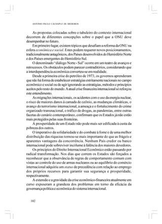 ANTONIO PAULO CACHAPUZ DE MEDEIROS



     As propostas colocadas sobre o tabuleiro do contexto internacional
decorrem de diferentes concepções sobre o papel que a ONU deve
desempenhar no futuro.
     Em primeiro lugar, existem tópicos que desafiam a reforma da ONU na
esfera econômica e social. Estes podem requerer novos posicionamentos,
tradicionalmente antagônicos, dos Países desenvolvidos do Hemisfério Norte
e dos Países emergentes do Hemisfério Sul.
     O denominado “diálogo Norte - Sul” ocorre em um teatro de avanços e
retrocessos. Os obstáculos podem parecer contraditórios, considerando que
a interdependência econômica converteu-se em realidade.
     Desde a primeira crise do petróleo de 1973, os governos aprenderam
que não há forma de estabelecer estratégias estritamente nacionais no campo
econômico e social ou de agir ignorando as estratégias, métodos e princípios
aceitos pelo resto do mundo. A atual crise financeira internacional só reforçou
este entendimento.
     As migrações internacionais, os acidentes com o uso da energia nuclear,
o risco de maiores danos à camada de ozônio, as mudanças climáticas, o
avanço do terrorismo internacional, a ameaça e o fortalecimento do crime
organizado transnacional, o tráfico de drogas, as pandemias, entre outras
facetas do cenário contemporâneo, confirmam que os Estados já não estão
mais protegidos pelas suas fronteiras.
     A prosperidade de um Estado não pode mais ser edificada à custa da
pobreza dos outros.
     O imperativo da solidariedade e do combate à fome e de uma melhor
distribuição das riquezas tornou-se mais importante do que as frágeis e
aparentes vantagens da concorrência. Nenhum País credor ou banco
internacional pode sobreviver incólume à falência dos maiores devedores.
     Os princípios do Direito Internacional Econômico estão passando por
radical transformação. Nos dias que correm os Estados são forçados a
reconhecer que a observância de regras de comportamento comum com
vistas ao controle do uso de armas nucleares ou ao equilíbrio do comércio
internacional adquiriu um status de precedência com relação ao emprego
dos próprios recursos para garantir sua segurança e prosperidade,
respectivamente.
     A extensão e a gravidade da crise econômico-financeira atualmente em
curso expuseram a grandeza dos problemas em torno da eficácia da
governança política e econômica do sistema internacional.


   102
 
