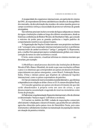 O DESAFIO DA REFORMA DA ONU



     A incapacidade dos organismos internacionais, em particular do sistema
da ONU, de responderem de forma satisfatória aos desafios do desequilíbrio
dos mercados, da desvalorização das moedas e de outras mazelas graves no
campo econômico reforça a necessidade de promover reformas de grande
envergadura.
     Tais reformas precisam incluir a reversão da lógica subjacente ao sistema
de regras e instituições criadas ao longo dos últimos sessenta anos, desde as
históricas conferências de Bretton Woods e de Dumbarton Oaks, que concede
o máximo de poder para as grandes potências e impõe padrões de
comportamento restritivos aos demais Estados.
     A Organização das Nações Unidas tem entre seus propósitos nucleares
o de “conseguir uma cooperação internacional para resolver os problemas
internacionais de caráter econômico” (artigo 1, parágrafo 3). Representa,
pois, o melhor foro para propor pactos verdadeiramente globais com vistas à
correção de rumos no setor econômico e social.
     É lícito, neste contexto, visualizar reformas no sistema onusiano que
deveriam, por exemplo:

     1) Modificar o atual processo decisório das instituições de Bretton
Woods (FMI e Banco Mundial), de modo a que suas resoluções reflitam
o peso e os interesses que correspondem aos países em desenvolvimento
especialmente aos países emergentes, como Brasil, Federação Russa,
Índia, China e demais países que dispõem de substancial liquidez
internacional, como os países exportadores de petróleo;
     2) Criar um sistema de reserva monetária mundial alternativo, que diminua
a dependência em relação ao dólar e force os EUA a terem disciplina fiscal;
     3) Conceder garantias aos países em desenvolvimento de que não
serão abandonados à própria sorte em caso de crises, o que
desencorajaria a acumulação exagerada de reservas monetárias como
forma de proteção;
     4) Padronizar a regulamentação financeira internacional, a fim de eliminar
os denominados ‘buracos negros’ (off-shore e on-shore);
     5) Concluir no âmbito da OMC rodada de negociações comerciais
efetivamente voltada para o desenvolvimento, que ponha fim aos subsídios
agrícolas oferecidos pelos países ricos do Hemisfério Norte, pois estes
instrumentos sabidamente resultam na manutenção de populações inteiras
em situação de penúria e miséria;


                                                                      103
 