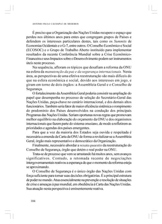 ANTONIO PAULO CACHAPUZ DE MEDEIROS



     É preciso que a Organização das Nações Unidas recupere o espaço que
perdeu nos últimos anos para entes que congregam grupos de Países e
defendem os interesses particulares destes, tais como os Summits de
Economias Ocidentais e o G-7, entre outros. O Conselho Econômico e Social
(ECOSOC) e o Grupo de Trabalho Aberto instituído para implementar
resultados da recente Conferência Mundial sobre a Crise Econômico-
Financeira e seus Impactos sobre o Desenvolvimento podem ser instrumentos
úteis neste processo.
     Na sequência, afloram os tópicos que desafiam a reforma da ONU
na esfera da manutenção da paz e da segurança internacionais. Nesta
área, as perspectivas de uma efetiva reestruturação são mais difíceis do
que na esfera econômica e social, devido aos interesses em jogo, e
giram em torno de dois órgãos: a Assembleia Geral e o Conselho de
Segurança.
     O fortalecimento da Assembleia Geral poderia consistir na ampliação do
papel que desempenha no processo de seleção do Secretário-Geral das
Nações Unidas, peça-chave no cenário internacional, e dos demais altos
funcionários. Também seria fator de maior eficiência sistêmica o rompimento
do predomínio dos Países desenvolvidos na condução dos principais
Programas das Nações Unidas. Seriam oportunas novas regras que promovam
melhor equilíbrio na elaboração do orçamento da ONU e dos organismos
internacionais que fazem parte do sistema onusiano, de modo a refletirem as
prioridades e agendas dos países emergentes.
     Para que a voz da maioria dos Estados seja ouvida e respeitada é
necessária a emenda da Carta da ONU de forma a revitalizar-se a Assembleia
Geral, órgão mais representativo e democrático da Organização.
     Finalmente, necessário abordar a vexata quaestio da reestruturação do
Conselho de Segurança, órgão que detém o real poder na ONU.
     Trata-se de processo que vem se arrastando há muitos anos, sem avanços
significativos. Contudo, a retomada recente de negociações
intergovernamentais reativou a esperança de que o momento da reforma esteja
se aproximando.
     O Conselho de Segurança é o único órgão das Nações Unidas com
força suficiente para tornar suas decisões obrigatórias. É a principal estrutura
de poder no mundo. Atua essencialmente na prevenção e resolução de situações
de crise e ameaças à paz mundial, em obediência à Carta das Nações Unidas.
Sua atuação nesta perspectiva é eminentemente reativa.


   104
 