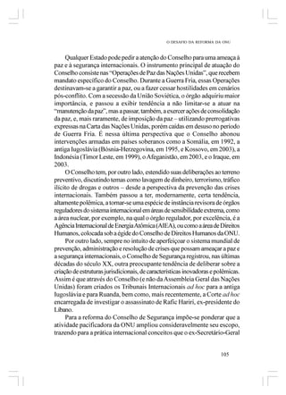 O DESAFIO DA REFORMA DA ONU



     Qualquer Estado pode pedir a atenção do Conselho para uma ameaça à
paz e à segurança internacionais. O instrumento principal de atuação do
Conselho consiste nas “Operações de Paz das Nações Unidas”, que recebem
mandato específico do Conselho. Durante a Guerra Fria, essas Operações
destinavam-se a garantir a paz, ou a fazer cessar hostilidades em cenários
pós-conflito. Com a secessão da União Soviética, o órgão adquiriu maior
importância, e passou a exibir tendência a não limitar-se a atuar na
“manutenção da paz”, mas a passar, também, a exercer ações de consolidação
da paz, e, mais raramente, de imposição da paz – utilizando prerrogativas
expressas na Carta das Nações Unidas, porém caídas em desuso no período
de Guerra Fria. É nessa última perspectiva que o Conselho abonou
intervenções armadas em países soberanos como a Somália, em 1992, a
antiga Iugoslávia (Bósnia-Herzegovina, em 1995, e Kossovo, em 2003), a
Indonésia (Timor Leste, em 1999), o Afeganistão, em 2003, e o Iraque, em
2003.
     O Conselho tem, por outro lado, estendido suas deliberações ao terreno
preventivo, discutindo temas como lavagem de dinheiro, terrorismo, tráfico
ilícito de drogas e outros – desde a perspectiva da prevenção das crises
internacionais. Também passou a ter, modernamente, certa tendência,
altamente polêmica, a tornar-se uma espécie de instância revisora de órgãos
reguladores do sistema internacional em áreas de sensibilidade extrema, como
a área nuclear, por exemplo, na qual o órgão regulador, por excelência, é a
Agência Internacional de Energia Atômica (AIEA), ou como a área de Direitos
Humanos, colocada sob a égide do Conselho de Direitos Humanos da ONU.
     Por outro lado, sempre no intuito de aperfeiçoar o sistema mundial de
prevenção, administração e resolução de crises que possam ameaçar a paz e
a segurança internacionais, o Conselho de Segurança registrou, nas últimas
décadas do século XX, outra preocupante tendência de deliberar sobre a
criação de estruturas jurisdicionais, de características inovadoras e polêmicas.
Assim é que através do Conselho (e não da Assembleia Geral das Nações
Unidas) foram criados os Tribunais Internacionais ad hoc para a antiga
Iugoslávia e para Ruanda, bem como, mais recentemente, a Corte ad hoc
encarregada de investigar o assassinato de Rafic Hariri, ex-presidente do
Líbano.
     Para a reforma do Conselho de Segurança impõe-se ponderar que a
atividade pacificadora da ONU ampliou consideravelmente seu escopo,
trazendo para a prática internacional conceitos que o ex-Secretário-Geral


                                                                       105
 