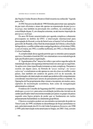ANTONIO PAULO CACHAPUZ DE MEDEIROS



das Nações Unidas Boutros Boutros-Ghali resumiu na conhecida “Agenda
para a Paz”.
     A ONU buscava na década de 1990 fórmulas para tornar suas operações
de paz mais eficientes e atuar não apenas na manutenção da paz (peace
keeping), mas também na prevenção dos conflitos, na construção e na
consolidação da paz. E, em situações extremas, na até mesmo imposição da
paz (peace making).
     Os anos 90 foram caracterizados por agenda complexa e altamente
preocupante no âmbito da ONU: a intervenção internacional para
desocupação do Kuwait; a crise de Serra Leoa; a Guerra Civil na Somália; o
genocídio de Ruanda; a fase final da emancipação da Eritreia; a dissolução
da Iugoslávia; o conflito militar entre a antiga Iugoslávia e a Eslovênia (1990),
e com a Croácia, em 1992; o conflito na Bósnia, em 1992; e o fim da Guerra
Civil no Cambodia.
     A complexidade dessa agenda permite que se entenda a preocupação
que teve o Secretário-Geral da ONU em sistematizar a nova metodologia de
ação pacificadora para a organização.
     A “Agenda para a Paz” lançou luz sobre o que seria a saga das ações de
manutenção da paz e da segurança internacionais nos anos que se seguiriam.
As ações com vistas à pacificação tornaram-se mais complexas. Passaram a
ocorrer, em alguns casos, na fórmula de “peace making”, ou “peace
enforcing” e a realizarem-se não apenas no caso de crises ou conflitos entre
países, mas também em cenários de guerra civil ou de secessão, de
descolonização e de intervenção em estado que poderia exibir comportamento
considerado inaceitável por setores do pensamento político ocidental. As
Operações de Paz propriamente ditas vieram a incorporar, em muitos casos,
capítulos de reconstrução econômica, bem como de reorganização
administrativa e eleitoral.
     O endosso do Conselho de Segurança da ONU continuou ser requerido,
ainda que a posteriori, para uma convalidação jurídica das iniciativas de
caráter pacificador-intervencionista tomadas por países ou grupos de países
segundo uma lógica própria de poder que se fundamenta em razões
pretensamente humanitárias ou claramente geopolíticas.
     Clássicos exemplos podem ser encontrados na transição de poder no
Timor Leste, de 1999, resultante no desembarque de forças australianas no
país; pela intervenção dos EUA e da União Europeia no Kossovo, em 1998
e 1999; pela intervenção norte-americana no Iraque, em 2003. Esta, convém


   106
 