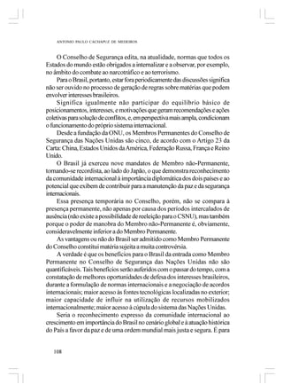 ANTONIO PAULO CACHAPUZ DE MEDEIROS



     O Conselho de Segurança edita, na atualidade, normas que todos os
Estados do mundo estão obrigados a internalizar e a observar, por exemplo,
no âmbito do combate ao narcotráfico e ao terrorismo.
     Para o Brasil, portanto, estar fora periodicamente das discussões significa
não ser ouvido no processo de geração de regras sobre matérias que podem
envolver interesses brasileiros.
     Significa igualmente não participar do equilíbrio básico de
posicionamentos, interesses, e motivações que geram recomendações e ações
coletivas para solução de conflitos, e, em perspectiva mais ampla, condicionam
o funcionamento do próprio sistema internacional.
     Desde a fundação da ONU, os Membros Permanentes do Conselho de
Segurança das Nações Unidas são cinco, de acordo com o Artigo 23 da
Carta: China, Estados Unidos da América, Federação Russa, França e Reino
Unido.
     O Brasil já exerceu nove mandatos de Membro não-Permanente,
tornando-se recordista, ao lado do Japão, o que demonstra reconhecimento
da comunidade internacional à importância diplomática dos dois países e ao
potencial que exibem de contribuir para a manutenção da paz e da segurança
internacionais.
     Essa presença temporária no Conselho, porém, não se compara à
presença permanente, não apenas por causa dos períodos intercalados de
ausência (não existe a possibilidade de reeleição para o CSNU), mas também
porque o poder de manobra do Membro não-Permanente é, obviamente,
consideravelmente inferior a do Membro Permanente.
     As vantagens ou não do Brasil ser admitido como Membro Permanente
do Conselho constitui matéria sujeita a muita controvérsia.
     A verdade é que os benefícios para o Brasil da entrada como Membro
Permanente no Conselho de Segurança das Nações Unidas não são
quantificáveis. Tais benefícios serão auferidos com o passar do tempo, com a
constatação de melhores oportunidades de defesa dos interesses brasileiros,
durante a formulação de normas internacionais e a negociação de acordos
internacionais; maior acesso às fontes tecnológicas localizadas no exterior;
maior capacidade de influir na utilização de recursos mobilizados
internacionalmente; maior acesso à cúpula do sistema das Nações Unidas.
     Seria o reconhecimento expresso da comunidade internacional ao
crescimento em importância do Brasil no cenário global e à atuação histórica
do País a favor da paz e de uma ordem mundial mais justa e segura. É para


   108
 