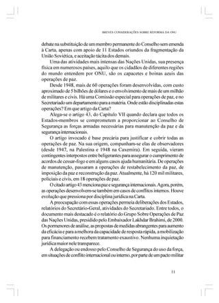 BREVES CONSIDERAÇÕES SOBRE REFORMA DA ONU



debate na substituição de um membro permanente do Conselho sem emenda
à Carta, apenas com apoio de 11 Estados oriundos da fragmentação da
União Soviética, e aceitação tácita dos demais.
     Uma das atividades mais intensas das Nações Unidas, sua presença
física em numerosos países, aquilo que os cidadãos de diferentes regiões
do mundo entendem por ONU, são os capacetes e boinas azuis das
operações de paz.
     Desde 1948, mais de 60 operações foram desenvolvidas, com custo
aproximado de 5 bilhões de dólares e o envolvimento de mais de um milhão
de militares e civis. Há uma Comissão especial para operações de paz, e no
Secretariado um departamento para a matéria. Onde estão disciplinadas estas
operações? Em que artigo da Carta?
     Alega-se o artigo 43, do Capítulo VII quando declara que todos os
Estados-membros se comprometem a proporcionar ao Conselho de
Segurança as forças armadas necessárias para manutenção da paz e da
segurança internacionais.
     O artigo invocado é base precária para justificar e cobrir todas as
operações de paz. Na sua origem, compunham-se elas de observadores
(desde 1947, na Palestina e 1948 na Caxemira). Em seguida, vieram
contingentes interpostos entre beligerantes para assegurar o cumprimento de
acordos de cessar-fogo e em alguns casos ajuda humanitária. De operações
de manutenção, passaram a operações de restabelecimento da paz, de
imposição da paz e reconstrução da paz. Atualmente, há 120 mil militares,
policiais e civis, em 18 operações de paz.
     O citado artigo 43 menciona paz e segurança internacionais. Agora, porém,
as operações desenvolvem-se também em casos de conflitos internos. Houve
evolução que pressiona por disciplina jurídica na Carta.
     A preocupação com essas operações permeia deliberações dos Estados,
relatórios do Secretário-Geral, atividades do Secretariado. Entre todos, o
documento mais destacado é o relatório do Grupo Sobre Operações de Paz
das Nações Unidas, presidido pelo Embaixador Lakhdar Brahimi, de 2000.
Os pormenores de análise, as propostas de medidas abrangentes para aumento
da eficácia e para a melhora da capacidade de resposta rápida, a mobilização
para financiamento recebem tratamento exaustivo. Nenhuma inquietação
jurídica maior nele transparece.
     A delegação ou endosso pelo Conselho de Segurança do uso da força,
em situações de conflito internacional ou interno, por parte de um pacto militar


                                                                         11
 