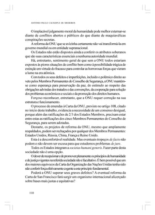 ANTONIO PAULO CACHAPUZ DE MEDEIROS



      O implacável julgamento moral da humanidade pode melhor externar-se
diante de conflitos abertos e públicos do que diante de maquiavélicas
conspirações secretas.
      A reforma da ONU que se avizinha certamente não vai transformá-la em
governo mundial ou em entidade supranacional.
      Os Estados não estão dispostos ainda a conferir os atributos soberanos
que são suas características essenciais a nenhuma autoridade mundial.
      Há, entretanto, sentimento geral de que sem a ONU todos estariam
expostos às piores situações de conflito bem como à possibilidade trágica de
extinção em virtude do fracasso para controlar as horrorosas forças que vieram
a lume na era atômica.
      Com todos os seus defeitos e imperfeições, incluído o polêmico direito ao
veto pelos Membros Permanentes do Conselho de Segurança, a ONU mantém-
se como esperança para preservação da paz, do estímulo ao respeito das
obrigações advindas dos tratados e das convenções, da cooperação para solução
dos problemas econômicos e sociais e da promoção dos direitos humanos.
      Forçoso reconhecer, entretanto, que a ONU requer correção na sua
estrutura e funcionamento.
      O processo de emendas à Carta da ONU, previsto no artigo 108, citado
no início deste trabalho, evidencia a necessidade de um consenso desigual,
porque além das ratificações de 2/3 dos Estados Membros, precisam estar
entre estas as ratificações dos cinco Membros Permanentes do Conselho de
Segurança, para serem adotadas.
      Destarte, os projetos de reforma da ONU, mesmo que amplamente
respaldados, podem ser rechaçados por qualquer dos Membros Permanentes:
Estados Unidos, Rússia, China, França e Reino Unido.
      Esta é a desconfortável realidade. Mas eventuais tropeços de facto não
podem e não devem ser escusa para que estudemos problemas de jure.
      Todos os Estados integram a societas humani generis. Fazer parte desta
sociedade não é uma opção.
      O dever de recepcionar e de promover plenamente os princípios de humanidade
e de justiça vigentes na referida sociedade não é facultativo. É bem possível que um
dos maiores equívocos da Carta da Organização das Nações Unidas tenha sido
não conferir força efetivamente cogente a este princípio fundamental.
      Poderá a ONU superar seus graves defeitos? A eventual reforma da
Carta de San Francisco fará surgir um organismo internacional alicerçado
sobre bases mais justas e equitativas?


   110
 
