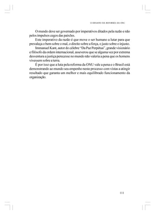 O DESAFIO DA REFORMA DA ONU



     O mundo deve ser governado por imperativos ditados pela razão e não
pelos impulsos cegos das paixões.
     Este imperativo da razão é que move o ser humano a lutar para que
prevaleça o bem sobre o mal, o direito sobre a força, o justo sobre o injusto.
     Immanuel Kant, autor do célebre “Da Paz Perpétua”, grande visionário
e filósofo da ordem internacional, asseverou que se alguma vez por extrema
desventura a justiça perecesse no mundo não valeria a pena que os homens
vivessem sobre a terra.
     É por isso que a luta pela reforma da ONU vale a pena e o Brasil está
demonstrando ao mundo seu empenho neste processo com vistas a atingir
resultado que garanta um melhor e mais equilibrado funcionamento da
organização.




                                                                      111
 