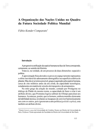 A Organização das Nações Unidas no Quadro
da Futura Sociedade Política Mundial

Fábio Konder Comparato*




     Introdução

     A progressiva unificação da espécie humana na face da Terra corresponde,
certamente, ao sentido da História.
     Trata-se, na verdade, de um processo de duas dimensões: espacial e
política.
     A aproximação física de todos os povos no espaço terrestre representou
o efeito inevitável do adensamento demográfico na superfície esférica do
planeta. Mas ela só se tornou possível, graças à aquisição pela espécie humana,
cerca de oito milênios antes da era cristã, da capacidade tecnológica,
notadamente em matéria de veículos de transporte e de armamentos.
     No mito grego da criação do mundo, contado por Protágoras no
diálogo de Platão do mesmo nome, a capacidade de fazer e criar é um
atributo divino, que Prometeu logrou subtrair do Olimpo para doar aos
humanos. Aconteceu, porém, que os homens, embora munidos doravante
da habilidade técnica, revelaram-se incapazes de conviver harmonicamente
uns com os outros, pois ignoravam a arte política (politikê sophia), esta
também um atributo divino.

*
 Doutor honoris causa da Universidade de Coimbra, Doutor em Direito da Universidade de
Paris, Professor Titular aposentado da Faculdade de Direito da Universidade de São Paulo.


                                                                               113
 
