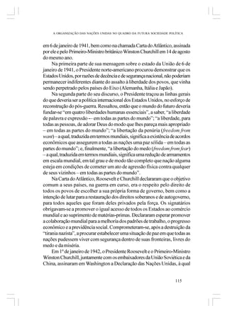 A ORGANIZAÇÃO DAS NAÇÕES UNIDAS NO QUADRO DA FUTURA SOCIEDADE POLÍTICA



em 6 de janeiro de 1941, bem como na chamada Carta do Atlântico, assinada
por ele e pelo Primeiro-Ministro britânico Winston Churchill em 14 de agosto
do mesmo ano.
     Na primeira parte de sua mensagem sobre o estado da União de 6 de
janeiro de 1941, o Presidente norte-americano procurou demonstrar que os
Estados Unidos, por razões de decência e de segurança nacional, não poderiam
permanecer indiferentes diante do assalto à liberdade dos povos, que vinha
sendo perpetrado pelos países do Eixo (Alemanha, Itália e Japão).
     Na segunda parte do seu discurso, o Presidente traçou as linhas gerais
do que deveria ser a política internacional dos Estados Unidos, no esforço de
reconstrução do pós-guerra. Ressaltou, então que o mundo do futuro deveria
fundar-se “em quatro liberdades humanas essenciais”, a saber, “a liberdade
de palavra e expressão ­– em todas as partes do mundo”; “a liberdade, para
todas as pessoas, de adorar Deus do modo que lhes pareça mais apropriado
– em todas as partes do mundo”; “a libertação da penúria (freedom from
want) – a qual, traduzida em termos mundiais, significa a existência de acordos
econômicos que assegurem a todas as nações uma paz sólida – em todas as
partes do mundo”; e, finalmente, “a libertação do medo (freedom from fear)
– a qual, traduzida em termos mundiais, significa uma redução de armamentos
em escala mundial, em tal grau e de modo tão completo que nação alguma
esteja em condições de cometer um ato de agressão física contra qualquer
de seus vizinhos – em todas as partes do mundo”.
     Na Carta do Atlântico, Roosevelt e Churchill declararam que o objetivo
comum a seus países, na guerra em curso, era o respeito pelo direito de
todos os povos de escolher a sua própria forma de governo, bem como a
intenção de lutar para a restauração dos direitos soberanos e de autogoverno,
para todos aqueles que foram deles privados pela força. Os signatários
obrigavam-se a promover o igual acesso de todos os Estados ao comércio
mundial e ao suprimento de matérias-primas. Declararam esperar promover
a colaboração mundial para a melhoria dos padrões de trabalho, o progresso
econômico e a previdência social. Comprometeram-se, após a destruição da
“tirania nazista”, a procurar estabelecer uma situação de paz em que todas as
nações pudessem viver com segurança dentro de suas fronteiras, livres do
medo e da miséria.
     Em 1º de janeiro de 1942, o Presidente Roosevelt e o Primeiro-Ministro
Winston Churchill, juntamente com os embaixadores da União Soviética e da
China, assinaram em Washington a Declaração das Nações Unidas, à qual


                                                                      115
 