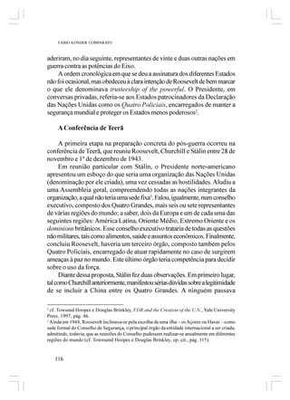 FÁBIO KONDER COMPARATO



aderiram, no dia seguinte, representantes de vinte e duas outras nações em
guerra contra as potências do Eixo.
    A ordem cronológica em que se deu a assinatura dos diferentes Estados
não foi ocasional, mas obedeceu à clara intenção de Roosevelt de bem marcar
o que ele denominava trusteeship of the powerful. O Presidente, em
conversas privadas, referia-se aos Estados patrocinadores da Declaração
das Nações Unidas como os Quatro Policiais, encarregados de manter a
segurança mundial e proteger os Estados menos poderosos2.

     A Conferência de Teerã

      A primeira etapa na preparação concreta do pós-guerra ocorreu na
conferência de Teerã, que reuniu Roosevelt, Churchill e Stálin entre 28 de
novembro e 1º de dezembro de 1943.
      Em reunião particular com Stálin, o Presidente norte-americano
apresentou um esboço do que seria uma organização das Nações Unidas
(denominação por ele criada), uma vez cessadas as hostilidades. Aludiu a
uma Assembleia geral, compreendendo todas as nações integrantes da
organização, a qual não teria uma sede fixa3. Falou, igualmente, num conselho
executivo, composto dos Quatro Grandes, mais seis ou sete representantes
de várias regiões do mundo; a saber, dois da Europa e um de cada uma das
seguintes regiões: América Latina, Oriente Médio, Extremo Oriente e os
dominions britânicos. Esse conselho executivo trataria de todas as questões
não militares, tais como alimentos, saúde e assuntos econômicos. Finalmente,
concluiu Roosevelt, haveria um terceiro órgão, composto também pelos
Quatro Policiais, encarregado de atuar rapidamente no caso de surgirem
ameaças à paz no mundo. Este último órgão teria competência para decidir
sobre o uso da força.
      Diante dessa proposta, Stálin fez duas observações. Em primeiro lugar,
tal como Churchill anteriormente, manifestou sérias dúvidas sobre a legitimidade
de se incluir a China entre os Quatro Grandes. A ninguém passava

2
  cf. Towsend Hoopes e Douglas Brinkley, FDR and the Creation of the U.N., Yale University
Press, 1997, pág. 46.
3
  Ainda em 1944, Roosevelt inclinava-se pela escolha de uma ilha – os Açores ou Havaí – como
sede formal do Conselho de Segurança, o principal órgão da entidade internacional a ser criada,
admitindo, todavia, que as reuniões do Conselho pudessem realizar-se anualmente em diferentes
regiões do mundo (cf. Townsend Hoopes e Douglas Brinkley, op. cit., pág. 115).


   116
 