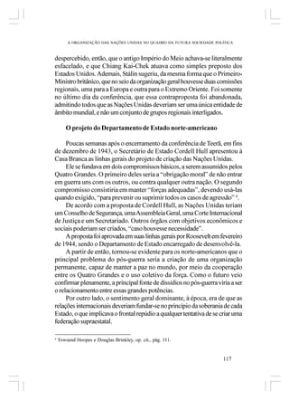 A ORGANIZAÇÃO DAS NAÇÕES UNIDAS NO QUADRO DA FUTURA SOCIEDADE POLÍTICA



despercebido, então, que o antigo Império do Meio achava-se literalmente
esfacelado, e que Chiang Kai-Chek atuava como simples preposto dos
Estados Unidos. Ademais, Stálin sugeriu, da mesma forma que o Primeiro-
Ministro britânico, que no seio da organização geral houvesse duas comissões
regionais, uma para a Europa e outra para o Extremo Oriente. Foi somente
no último dia da conferência, que essa contraproposta foi abandonada,
admitindo todos que as Nações Unidas deveriam ser uma única entidade de
âmbito mundial, e não um conjunto de grupos regionais interligados.

       O projeto do Departamento de Estado norte-americano

     Poucas semanas após o encerramento da conferência de Teerã, em fins
de dezembro de 1943, o Secretário de Estado Cordell Hull apresentou à
Casa Branca as linhas gerais do projeto de criação das Nações Unidas.
     Ele se fundava em dois compromissos básicos, a serem assumidos pelos
Quatro Grandes. O primeiro deles seria a “obrigação moral” de não entrar
em guerra uns com os outros, ou contra qualquer outra nação. O segundo
compromisso consistiria em manter “forças adequadas”, devendo usá-las
quando exigido, “para prevenir ou suprimir todos os casos de agressão” 4.
     De acordo com a proposta de Cordell Hull, as Nações Unidas teriam
um Conselho de Segurança, uma Assembleia Geral, uma Corte Internacional
de Justiça e um Secretariado. Outros órgãos com objetivos econômicos e
sociais poderiam ser criados, “caso houvesse necessidade”.
     A proposta foi aprovada em suas linhas gerais por Roosevelt em fevereiro
de 1944, sendo o Departamento de Estado encarregado de desenvolvê-la.
     A partir de então, tornou-se evidente para os norte-americanos que o
principal problema do pós-guerra seria a criação de uma organização
permanente, capaz de manter a paz no mundo, por meio da cooperação
entre os Quatro Grandes e o uso coletivo da força. Como o futuro veio
confirmar plenamente, a principal fonte de dissídios no pós-guerra viria a ser
o relacionamento entre essas grandes potências.
     Por outro lado, o sentimento geral dominante, à época, era de que as
relações internacionais deveriam fundar-se no princípio da soberania de cada
Estado, o que implicava o frontal repúdio a qualquer tentativa de se criar uma
federação supraestatal.

4
    Towsend Hoopes e Douglas Brinkley, op. cit., pág. 111.


                                                                         117
 