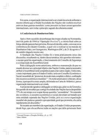 FÁBIO KONDER COMPARATO



     Em suma, a organização internacional a ser criada haveria de enfrentar o
mesmo dilema que a finada Sociedade das Nações não soubera resolver
entre as duas guerras mundiais: como prevenir ou fazer cessar agressões
internacionais, sem violar o princípio sagrado da soberania estatal.

        A Conferência de Dumbarton Oaks

     Após o bem sucedido desembarque das tropas aliadas na Normandia,
em 6 de junho de 1944 (a “Operação Overlord”), a vitória final sobre as
forças alemãs pareceu bem próxima. Roosevelt decidiu, então, convocar nova
conferência dos Quatro Grandes, a qual veio a realizar-se na mansão de
Dumbarton Oaks, em Georgetown, Washington (DC), de 21 de agosto a 7
de outubro daquele mesmo ano.
     A fundação das Nações Unidas foi o tema praticamente único das
discussões, ressaltando-se, dentro dessa temática, três questões relevantes:
o escopo geral da organização, o funcionamento do Conselho de Segurança
e a composição da Assembleia Geral.
     Para a delegação norte-americana, embora a manutenção da paz no
mundo devesse ser o principal objetivo das Nações Unidas, parecia necessário
atribuir à Assembleia Geral competência para criar outros órgãos. Entre estes,
o mais importante, para os Estados Unidos, seria um Conselho Econômico e
Social, incumbido de “promover, do modo mais completo e efetivo, a utilização
dos recursos econômicos mundiais” 5. Os norte-americanos voltavam, dessa
forma, à perspectiva mais ampla, delineada na Carta do Atlântico, para a
organização internacional a ser criada.
     A proposta não agradou à delegação soviética que, pela voz de Gromyko,
fez questão de ressaltar que a antiga Sociedade das Nações havia despendido
77% do seu tempo a se ocupar dessas questões “secundárias”. No entender
dos soviéticos, os assuntos econômicos e sociais deveriam ser tratados por
uma entidade separada das Nações Unidas, pois se a nova organização
mundial não pudesse garantir a prosperidade geral que prometia, ela cairia
rapidamente em descrédito.6
     No tocante aos membros da organização, os Estados Unidos propuseram,
desde logo, que ela acolhesse todas as nações que dela quisessem fazer

5
    Towsend Hoopes e Douglas Brinkley, cit., p. 142.
6
    Idem, ibidem.


      118
 