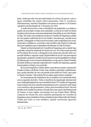 A ORGANIZAÇÃO DAS NAÇÕES UNIDAS NO QUADRO DA FUTURA SOCIEDADE POLÍTICA



parte, ainda que não tivessem participado do esforço de guerra, como a
quase totalidade das nações latino-americanas. Para os soviéticos,
diferentemente, membros fundadores deveriam ser apenas os 26 Estados
signatários da Declaração de 1º de janeiro de 1942.
     A razão básica dessa visão contraditória da amplitude a ser dada ao
quadro de associados residia, bem entendido, no fato de a União Soviética
ter plena ciência de que seria necessariamente minoritária no seio das Nações
Unidas. De onde a sua insistência em dar ao Conselho de Segurança o poder
de veto quanto à admissão de novos Estados. Sucedeu que, vencida nessa
questão, a delegação soviética resolveu propor, para estupefação dos norte-
americanos e britânicos, a inclusão como membros das Nações Unidas das
dezesseis repúblicas que compunham oficialmente a União Soviética.
     Quanto ao funcionamento do Conselho de Segurança, pôs-se desde logo
a questão central da amplitude do direito de veto. Por intervenção pessoal
do Presidente Roosevelt, a delegação norte-americana decidiu aliar-se à
posição britânica, segundo a qual a legitimidade do uso do veto pressuporia
que grandes e pequenos Estados fossem postos em pé de igualdade na solução
de disputas que os envolvessem diretamente; ou seja, que os Quatro Grandes
deveriam dobrar-se à decisão majoritária do Conselho de Segurança, quando
fossem partes no litígio a ser resolvido.
     Roosevelt telegrafou a Stálin dando conta dessa posição conjunta dos
Estados Unidos e do Reino Unido, mas o ditador respondeu, rispidamente,
que o poder absoluto de veto era questão já decidida em Teerã, e que entre
os Quatro Grandes “não poderia haver espaço para mútuas suspeitas” 7 .
     No encerramento da conferência, deu-se a público um comunicado final,
com as seguintes decisões. Todos os membros da organização internacional
a ser criada participariam de sua Assembleia Geral. O Conselho de Segurança
seria composto de cinco membros permanentes (com o acréscimo da França)
e seis membros não permanentes, eleitos pela Assembleia Geral. Haveria
também um Conselho Econômico e Social, bem como uma Corte Internacional
de Justiça. A esses órgãos, acrescentar-se-ia um Estado Maior Militar,
composto de oficiais dos cinco membros permanentes do Conselho de
Segurança, para comandar as forças armadas postas à disposição das Nações
Unidas por todos os seus membros, quando ocorressem agressões
internacionais.

7
    Op. cit., pp. 150/151.


                                                                         119
 