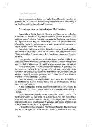 FÁBIO KONDER COMPARATO



     Como consequência da não resolução do problema do exercício do
poder de veto, o comunicado final omitiu qualquer informação sobre as regras
de funcionamento do Conselho de Segurança.

    A reunião de Yalta e a Conferência de São Francisco

     Encerrada a Conferência de Dumbarton Oaks, cujos trabalhos
transcorreram no nível do segundo escalão das grandes potências, ficou
evidente para o Presidente Roosevelt que a decisão final sobre o surgimento
da Organização das Nações Unidas exigia um acordo pessoal entre ele,
Churchill e Stálin. Era indispensável, portanto, que os três se reunissem em
algum lugar do mundo para concluí-lo.
     Consultado, o dirigente soviético, alegando problemas de saúde, declarou
que a reunião deveria realizar-se em seu próprio país, e sugeriu para tanto
Yalta, no litoral da Crimeia, onde os Três Grandes se reuniram em fevereiro
de 1945.
     Duas questões cruciais acerca da criação das Nações Unidas foram
debatidas durante essa reunião: o exercício do veto no Conselho de Segurança
e o pretendido desdobramento da participação soviética na Assembleia Geral.
     Para surpresa geral, Molotov declarou abrir mão da exigência do veto
incondicional no Conselho de Segurança. Foi mais além, e anunciou que os
soviéticos haviam decidido reduzir sua participação na Assembleia Geral, de
dezesseis repúblicas para apenas duas ou três; ou seja, além da Rússia, a
Ucrânia, a Rússia Branca e a Lituânia.
     Com esse acordo, o caminho foi aberto para a convocação da conferência
de fundação das Nações Unidas para o mês de abril seguinte, em São
Francisco, na Califórnia.
     A data fixada para a abertura da conferência foi 25 de abril, mas no dia
12 Roosevelt veio a falecer, sendo sucedido pelo Vice-Presidente Harry S.
Truman.
     Quarenta e seis nações fizeram-se representar em São Francisco. Os
norte-americanos não hesitaram em assumir o controle não explícito dos
trabalhos, ao estabelecerem um sistema de interceptação eletrônica das
mensagens trocadas entre todas as delegações, excetuadas a britânica e a
soviética, com os seus respectivos governos.
     O delegado soviético apresentou perante o comitê diretor da Conferência,
logo no dia 26, a proposta de inclusão da Ucrânia e da Rússia Branca como


   120
 