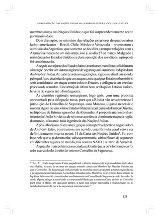 A ORGANIZAÇÃO DAS NAÇÕES UNIDAS NO QUADRO DA FUTURA SOCIEDADE POLÍTICA



membros natos das Nações Unidas; o que foi surpreendentemente aceito
por unanimidade.
     Dois dias após, os ministros das relações exteriores de quatro países
latino-americanos – Brasil, Chile, México e Venezuela – propuseram a
admissão da Argentina, que somente se decidira a romper relações com a
Alemanha menos de um mês antes, isto é, no dia 27 de março. Malgrado a
resistência dos Estados Unidos e a clara oposição dos soviéticos, a proposta
foi também aceita.
     A seguir, o conjunto dos Estados latino-americanos manifestou oficialmente
a intenção de criar um sistema regional de segurança nas Américas, independente
das Nações Unidas. Ao cabo de árduas negociações, logrou-se afinal um acordo,
pelo qual ficou estabelecido que um ataque contra qualquer Estado no hemisfério
seria considerado um ataque contra todos os Estados, e deflagraria um imediato
processo de consultas. Esse arranjo de última hora, aceito pelos Estados Unidos,
haveria de vigorar até o fim da guerra.
     As questões regionais ressurgiram, logo após, com uma proposta
apresentada pela delegação russa, para que a Rússia não se submetesse à
jurisdição do Conselho de Segurança, caso Moscou julgasse necessário
invocar algum de seus vários tratados bilaterais com países da Europa Oriental,
na hipótese de futuras agressões da Alemanha. A proposta mal escondia o
intento da União Soviética de se tornar a potência dominante naquela região
do mundo, afastando toda ingerência das Nações Unidas.
     Após laboriosas discussões, graças à insuperável perícia negociadora
de Anthony Eden, construiu-se um acordo, cuja fórmula geral veio a ser
definitivamente inscrita no art. 51 da Carta das Nações Unidas8. Foi com
base nele que se puderam criar, subsequentemente, vários blocos de segurança
em diferentes regiões do mundo, tais como a NATO e o Pacto de Varsóvia.
     A questão mais polêmica suscitada na Conferência de São Francisco foi
a do exercício do direito de veto no Conselho de Segurança.


8
  “Art. 51. Nada na presente Carta prejudicará o direito inerente de legítima defesa individual
ou coletiva, no caso de ocorrer um ataque armado contra um Membro das Nações Unidas, até
que o Conselho [de Segurança] tenha tomado as medidas necessárias para a manutenção da paz
e da segurança internacionais. As medidas tomadas pelos Membros no exercício desse direito de
legítima defesa serão comunicadas imediatamente ao Conselho de Segurança e não deverão, de
modo algum, atingir a autoridade e a responsabilidade que a presente Carta atribui ao Conselho
para levar a efeito, em qualquer tempo, a ação que julgar necessária à manutenção ou ao
restabelecimento da paz e da segurança internacionais.”


                                                                                     121
 