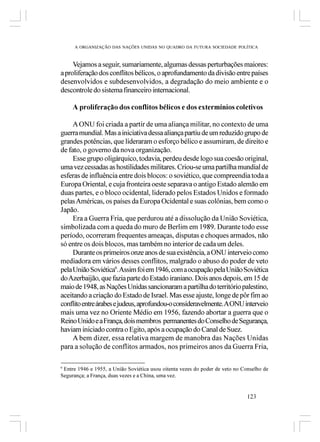 A ORGANIZAÇÃO DAS NAÇÕES UNIDAS NO QUADRO DA FUTURA SOCIEDADE POLÍTICA



     Vejamos a seguir, sumariamente, algumas dessas perturbações maiores:
a proliferação dos conflitos bélicos, o aprofundamento da divisão entre países
desenvolvidos e subdesenvolvidos, a degradação do meio ambiente e o
descontrole do sistema financeiro internacional.

     A proliferação dos conflitos bélicos e dos extermínios coletivos

     A ONU foi criada a partir de uma aliança militar, no contexto de uma
guerra mundial. Mas a iniciativa dessa aliança partiu de um reduzido grupo de
grandes potências, que lideraram o esforço bélico e assumiram, de direito e
de fato, o governo da nova organização.
     Esse grupo oligárquico, todavia, perdeu desde logo sua coesão original,
uma vez cessadas as hostilidades militares. Criou-se uma partilha mundial de
esferas de influência entre dois blocos: o soviético, que compreendia toda a
Europa Oriental, e cuja fronteira oeste separava o antigo Estado alemão em
duas partes, e o bloco ocidental, liderado pelos Estados Unidos e formado
pelas Américas, os países da Europa Ocidental e suas colônias, bem como o
Japão.
     Era a Guerra Fria, que perdurou até a dissolução da União Soviética,
simbolizada com a queda do muro de Berlim em 1989. Durante todo esse
período, ocorreram frequentes ameaças, disputas e choques armados, não
só entre os dois blocos, mas também no interior de cada um deles.
     Durante os primeiros onze anos de sua existência, a ONU interveio como
mediadora em vários desses conflitos, malgrado o abuso do poder de veto
pela União Soviética9. Assim foi em 1946, com a ocupação pela União Soviética
do Azerbaijão, que fazia parte do Estado iraniano. Dois anos depois, em 15 de
maio de 1948, as Nações Unidas sancionaram a partilha do território palestino,
aceitando a criação do Estado de Israel. Mas esse ajuste, longe de pôr fim ao
conflito entre árabes e judeus, aprofundou-o consideravelmente. A ONU interveio
mais uma vez no Oriente Médio em 1956, fazendo abortar a guerra que o
Reino Unido e a França, dois membros permanentes do Conselho de Segurança,
haviam iniciado contra o Egito, após a ocupação do Canal de Suez.
     A bem dizer, essa relativa margem de manobra das Nações Unidas
para a solução de conflitos armados, nos primeiros anos da Guerra Fria,

9
 Entre 1946 e 1955, a União Soviética usou oitenta vezes do poder de veto no Conselho de
Segurança; a França, duas vezes e a China, uma vez.


                                                                               123
 