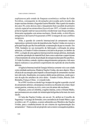 FÁBIO KONDER COMPARATO



explicava-se pelo estado de fraqueza econômica e militar da União
Soviética, consequente às devastações provocadas pela invasão das
tropas nazistas durante a Segunda Guerra Mundial. Mas a partir de meados
dos anos 50, como deixou claro o lançamento bem sucedido do primeiro
veículo espacial na estratosfera (Sputnik) em 1957, o Estado soviético
já havia logrado reativar sua economia e modernizar suas forças armadas,
doravante equipadas com armas nucleares. Desde então, os dois blocos
antagônicos da Guerra Fria puseram a ONU à margem de seus conflitos
recíprocos.
     Aliás, a questão do controle internacional do armamento nuclear
representou o primeiro teste da impotência das Nações Unidas em exercer a
principal função que lhe fora atribuída: a manutenção da paz no mundo. Em
1946, fundados no seu monopólio de fabricação e utilização de armas
atômicas, os Estados Unidos tomaram a iniciativa de propor, no âmbito da
ONU, a criação de uma agência internacional de energia atômica, destinada
a controlar a produção do material físsil, bem como a autorizar e supervisionar
o funcionamento de usinas de produção de energia nuclear para fins pacíficos.
A União Soviética, contudo, rejeitou categoricamente a proposta, e três anos
depois realizava o seu primeiro experimento de explosão de uma bomba
atômica.
     A Agência Internacional de Energia Atômica somente veio a ser criada
como entidade autônoma, filiada às Nações Unidas, dez anos depois. Mas a
eficácia de sua atuação para impedir a disseminação do armamento nuclear
tem sido nula. Atualmente, nove países detêm armas atômicas, sendo que o
raio de ação dos artefatos de cinco deles – Estados Unidos, Rússia, Grã-
Bretanha, França e China – é o mundo todo.
     Se a ONU revelou-se desde logo incapaz de regular a questão crucial
do armamento atômico, ela tampouco mostrou-se eficiente em evitar e fazer
cessar guerras, externas ou civis, com o uso de armas não nucleares.
     Há países, como a Colômbia, e regiões inteiras, como o Oriente Médio,
que permanecem em estado de ininterrupta beligerância há mais de meio
século.
     A Carta das Nações Unidas, em seu art. 26, atribui ao Conselho de
Segurança “o encargo de formular, com a assistência do Estado Maior, a que
se refere o art. 47, os planos, a serem submetidos aos Membros das Nações
Unidas, para o estabelecimento de um sistema de regulamentação dos
armamentos”. Tratou-se de um propósito sem a menor consequência prática.


   124
 