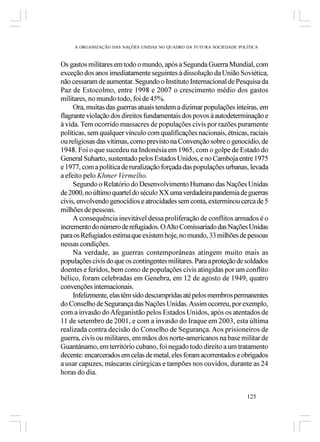 A ORGANIZAÇÃO DAS NAÇÕES UNIDAS NO QUADRO DA FUTURA SOCIEDADE POLÍTICA



Os gastos militares em todo o mundo, após a Segunda Guerra Mundial, com
exceção dos anos imediatamente seguintes à dissolução da União Soviética,
não cessaram de aumentar. Segundo o Instituto Internacional de Pesquisa da
Paz de Estocolmo, entre 1998 e 2007 o crescimento médio dos gastos
militares, no mundo todo, foi de 45%.
     Ora, muitas das guerras atuais tendem a dizimar populações inteiras, em
flagrante violação dos direitos fundamentais dos povos à autodeterminação e
à vida. Tem ocorrido massacres de populações civis por razões puramente
políticas, sem qualquer vínculo com qualificações nacionais, étnicas, raciais
ou religiosas das vítimas, como previsto na Convenção sobre o genocídio, de
1948. Foi o que sucedeu na Indonésia em 1965, com o golpe de Estado do
General Suharto, sustentado pelos Estados Unidos, e no Camboja entre 1975
e 1977, com a política de ruralização forçada das populações urbanas, levada
a efeito pelo Khmer Vermelho.
     Segundo o Relatório do Desenvolvimento Humano das Nações Unidas
de 2000, no último quartel do século XX uma verdadeira pandemia de guerras
civis, envolvendo genocídios e atrocidades sem conta, exterminou cerca de 5
milhões de pessoas.
     A consequência inevitável dessa proliferação de conflitos armados é o
incremento do número de refugiados. O Alto Comissariado das Nações Unidas
para os Refugiados estima que existem hoje, no mundo, 33 milhões de pessoas
nessas condições.
     Na verdade, as guerras contemporâneas atingem muito mais as
populações civis do que os contingentes militares. Para a proteção de soldados
doentes e feridos, bem como de populações civis atingidas por um conflito
bélico, foram celebradas em Genebra, em 12 de agosto de 1949, quatro
convenções internacionais.
     Infelizmente, elas têm sido descumpridas até pelos membros permanentes
do Conselho de Segurança das Nações Unidas. Assim ocorreu, por exemplo,
com a invasão do Afeganistão pelos Estados Unidos, após os atentados de
11 de setembro de 2001, e com a invasão do Iraque em 2003, esta última
realizada contra decisão do Conselho de Segurança. Aos prisioneiros de
guerra, civis ou militares, em mãos dos norte-americanos na base militar de
Guantánamo, em território cubano, foi negado todo direito a um tratamento
decente: encarcerados em celas de metal, eles foram acorrentados e obrigados
a usar capuzes, máscaras cirúrgicas e tampões nos ouvidos, durante as 24
horas do dia.


                                                                      125
 