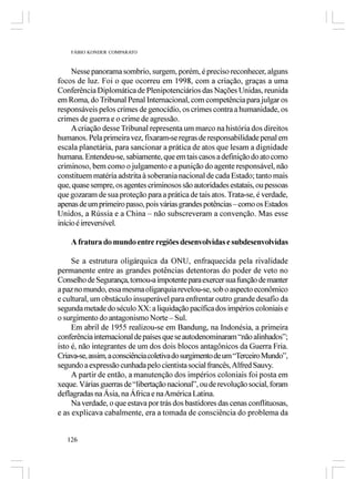 FÁBIO KONDER COMPARATO



     Nesse panorama sombrio, surgem, porém, é preciso reconhecer, alguns
focos de luz. Foi o que ocorreu em 1998, com a criação, graças a uma
Conferência Diplomática de Plenipotenciários das Nações Unidas, reunida
em Roma, do Tribunal Penal Internacional, com competência para julgar os
responsáveis pelos crimes de genocídio, os crimes contra a humanidade, os
crimes de guerra e o crime de agressão.
     A criação desse Tribunal representa um marco na história dos direitos
humanos. Pela primeira vez, fixaram-se regras de responsabilidade penal em
escala planetária, para sancionar a prática de atos que lesam a dignidade
humana. Entendeu-se, sabiamente, que em tais casos a definição do ato como
criminoso, bem como o julgamento e a punição do agente responsável, não
constituem matéria adstrita à soberania nacional de cada Estado; tanto mais
que, quase sempre, os agentes criminosos são autoridades estatais, ou pessoas
que gozaram de sua proteção para a prática de tais atos. Trata-se, é verdade,
apenas de um primeiro passo, pois várias grandes potências – como os Estados
Unidos, a Rússia e a China – não subscreveram a convenção. Mas esse
início é irreversível.

    A fratura do mundo entre regiões desenvolvidas e subdesenvolvidas

     Se a estrutura oligárquica da ONU, enfraquecida pela rivalidade
permanente entre as grandes potências detentoras do poder de veto no
Conselho de Segurança, tornou-a impotente para exercer sua função de manter
a paz no mundo, essa mesma oligarquia revelou-se, sob o aspecto econômico
e cultural, um obstáculo insuperável para enfrentar outro grande desafio da
segunda metade do século XX: a liquidação pacífica dos impérios coloniais e
o surgimento do antagonismo Norte – Sul.
     Em abril de 1955 realizou-se em Bandung, na Indonésia, a primeira
conferência internacional de países que se autodenominaram “não alinhados”;
isto é, não integrantes de um dos dois blocos antagônicos da Guerra Fria.
Criava-se, assim, a consciência coletiva do surgimento de um “Terceiro Mundo”,
segundo a expressão cunhada pelo cientista social francês, Alfred Sauvy.
     A partir de então, a manutenção dos impérios coloniais foi posta em
xeque. Várias guerras de “libertação nacional”, ou de revolução social, foram
deflagradas na Ásia, na África e na América Latina.
     Na verdade, o que estava por trás dos bastidores das cenas conflituosas,
e as explicava cabalmente, era a tomada de consciência do problema da


   126
 