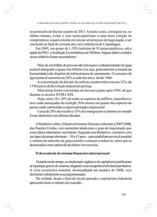 A ORGANIZAÇÃO DAS NAÇÕES UNIDAS NO QUADRO DA FUTURA SOCIEDADE POLÍTICA



no protocolo de Quioto a partir de 2013. A muito custo, conseguiu-se, no
último minuto, evitar o veto norte-americano a uma mera solução de
compromisso, a qual consiste em iniciar um processo de negociação, a ser
concluído ao final do corrente ano, na Conferência de Copenhague.
    Em 2005, um grupo de 1.350 cientistas de 95 países publicou, sob a
égide da ONU, a Avaliação Ecossistêmica do Milênio. Alguns dados contidos
nesse relatório foram assustadores:

    · Mais de um bilhão de pessoas não tem acesso a abastecimento de água
potável adequado e quase três bilhões (ou seja, praticamente a metade da
humanidade) não dispõem de infraestrutura de saneamento. O consumo de
água potável aumenta em 20% a cada dez anos, desde 1960.
    · A concentração de dióxido de carbono na atmosfera cresceu 32%, de
1750 (início da Revolução Industrial) até hoje.
    · Mais terras foram convertidas em lavoura e pasto após 1945, do que
durante os séculos XVIII e XIX.
    · Hoje, entre 10 e 30% de todas as espécies de anfíbios, mamíferos e
aves estão ameaçadas de extinção. Pelo menos um quarto das espécies de
peixes estão submetidas à superexploração empresarial.
    · Cerca de 20% dos recifes e 35% dos manguezais existentes no mundo
foram destruídos nas últimas décadas.

    O Relatório sobre o Desenvolvimento Humano referente a 2007/2008,
das Nações Unidas, veio aumentar ainda mais o grau de inquietação que
esses dados alarmantes suscitaram. Segundo esse Relatório, contamos com
um lapso de tempo diminuto – 10 a 15 anos – para estabilizar em nível mundial
o volume de emissões de gases-estufa e começar a reduzi-lo, antes que se
desencadeie uma catástrofe de efeitos irreversíveis.

    O descontrole do sistema financeiro internacional

      Durante muito tempo, os intelectuais orgânicos do capitalismo justificaram
as injustiças graves do sistema, alegando a sua insuperável eficiência produtiva.
A crise econômica mundial, desencadeada em meados de 2008, veio
desmentir cabalmente essa argumentação.
     Na verdade, desde o final do século passado o capitalismo industrial
apresenta sinais evidentes de exaustão.


                                                                        129
 