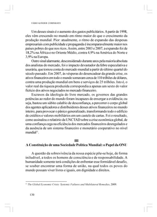 FÁBIO KONDER COMPARATO



     Um desses sinais é o aumento dos gastos publicitários. A partir de 1998,
eles vêm crescendo no mundo em ritmo maior do que o crescimento da
produção mundial. Pior: atualmente, o ritmo de expansão das despesas
empresariais com publicidade e propaganda é incomparavelmente maior nos
países pobres do que nos ricos. Assim, entre 2003 e 2007, a expansão foi de
18,2% na África e no Oriente Médio, contra 4,9% na América do Norte e
3,9% na Europa.
     Outro sinal alarmante, desconsiderado durante anos pela maioria absoluta
dos analistas do mercado, foi o impacto devastador da febre especulativa e
usurária, que tomou conta do mercado mundial a partir do último quartel do
século passado. Em 2007, às vésperas do desencadear da grande crise, os
ativos financeiros em todo o mundo somavam cerca de 110 trilhões de dólares,
contra uma produção mundial em bens e serviços de 25 trilhões. Isto é, o
valor real da riqueza produzida correspondia a apenas um sexto do valor
fictício dos ativos negociados no mercado financeiro.
     Escravos da ideologia do livre mercado, os governos das grandes
potências ao redor do mundo foram incapazes de enxergar a evidência; ou
seja, bastou um súbito calafrio de desconfiança, a percorrer o corpo global
dos agentes aplicadores e distribuidores desses ativos financeiros no mundo
inteiro, para provocar o pânico generalizado, transformando todo o edifício
de créditos e valores mobiliários em um castelo de cartas. Foi o resultado,
como assinalou o relatório da UNCTAD sobre a crise econômica global, de
uma confiança cega na eficiência dos mercados financeiros desregulados e
da ausência de um sistema financeiro e monetário cooperativo no nível
mundial11.

                              III
A Constituição de uma Sociedade Política Mundial: o Papel da ONU

    A questão da sobrevivência da nossa espécie põe-se hoje, de forma
iniludível, a todos os homens de consciência e de responsabilidade. A
humanidade somente terá condições de enfrentar esse formidável desafio,
se souber encontrar uma forma de união, na qual todos os povos do
mundo possam viver livres e iguais, em dignidade e direitos.


11
     The Global Economic Crisis: Systemic Failures and Multilateral Remedies, 2009.


      130
 