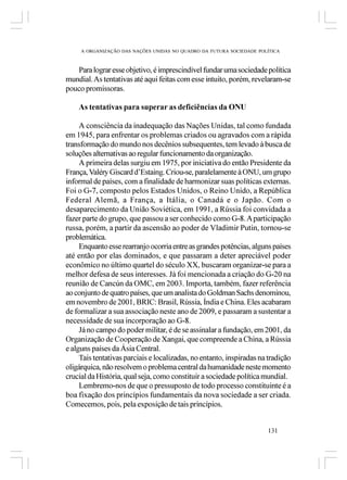 A ORGANIZAÇÃO DAS NAÇÕES UNIDAS NO QUADRO DA FUTURA SOCIEDADE POLÍTICA



   Para lograr esse objetivo, é imprescindível fundar uma sociedade política
mundial. As tentativas até aqui feitas com esse intuito, porém, revelaram-se
pouco promissoras.

    As tentativas para superar as deficiências da ONU

     A consciência da inadequação das Nações Unidas, tal como fundada
em 1945, para enfrentar os problemas criados ou agravados com a rápida
transformação do mundo nos decênios subsequentes, tem levado à busca de
soluções alternativas ao regular funcionamento da organização.
     A primeira delas surgiu em 1975, por iniciativa do então Presidente da
França, Valéry Giscard d’Estaing. Criou-se, paralelamente à ONU, um grupo
informal de países, com a finalidade de harmonizar suas políticas externas.
Foi o G-7, composto pelos Estados Unidos, o Reino Unido, a República
Federal Alemã, a França, a Itália, o Canadá e o Japão. Com o
desaparecimento da União Soviética, em 1991, a Rússia foi convidada a
fazer parte do grupo, que passou a ser conhecido como G-8. A participação
russa, porém, a partir da ascensão ao poder de Vladimir Putin, tornou-se
problemática.
     Enquanto esse rearranjo ocorria entre as grandes potências, alguns países
até então por elas dominados, e que passaram a deter apreciável poder
econômico no último quartel do século XX, buscaram organizar-se para a
melhor defesa de seus interesses. Já foi mencionada a criação do G-20 na
reunião de Cancún da OMC, em 2003. Importa, também, fazer referência
ao conjunto de quatro países, que um analista do Goldman Sachs denominou,
em novembro de 2001, BRIC: Brasil, Rússia, Índia e China. Eles acabaram
de formalizar a sua associação neste ano de 2009, e passaram a sustentar a
necessidade de sua incorporação ao G-8.
     Já no campo do poder militar, é de se assinalar a fundação, em 2001, da
Organização de Cooperação de Xangai, que compreende a China, a Rússia
e alguns países da Ásia Central.
     Tais tentativas parciais e localizadas, no entanto, inspiradas na tradição
oligárquica, não resolvem o problema central da humanidade neste momento
crucial da História, qual seja, como constituir a sociedade política mundial.
     Lembremo-nos de que o pressuposto de todo processo constituinte é a
boa fixação dos princípios fundamentais da nova sociedade a ser criada.
Comecemos, pois, pela exposição de tais princípios.


                                                                      131
 