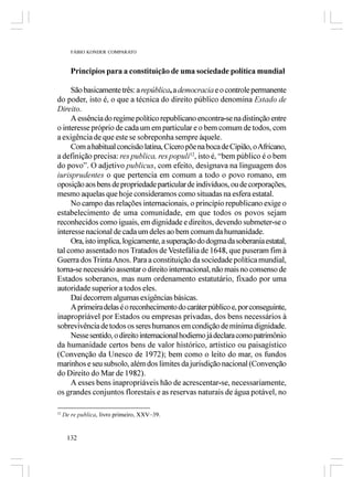 FÁBIO KONDER COMPARATO



        Princípios para a constituição de uma sociedade política mundial

     São basicamente três: a república, a democracia e o controle permanente
do poder, isto é, o que a técnica do direito público denomina Estado de
Direito.
     A essência do regime político republicano encontra-se na distinção entre
o interesse próprio de cada um em particular e o bem comum de todos, com
a exigência de que este se sobreponha sempre àquele.
     Com a habitual concisão latina, Cícero põe na boca de Cipião, o Africano,
a definição precisa: res publica, res populi12, isto é, “bem público é o bem
do povo”. O adjetivo publicus, com efeito, designava na linguagem dos
iurisprudentes o que pertencia em comum a todo o povo romano, em
oposição aos bens de propriedade particular de indivíduos, ou de corporações,
mesmo aquelas que hoje consideramos como situadas na esfera estatal.
     No campo das relações internacionais, o princípio republicano exige o
estabelecimento de uma comunidade, em que todos os povos sejam
reconhecidos como iguais, em dignidade e direitos, devendo submeter-se o
interesse nacional de cada um deles ao bem comum da humanidade.
     Ora, isto implica, logicamente, a superação do dogma da soberania estatal,
tal como assentado nos Tratados de Vestefália de 1648, que puseram fim à
Guerra dos Trinta Anos. Para a constituição da sociedade política mundial,
torna-se necessário assentar o direito internacional, não mais no consenso de
Estados soberanos, mas num ordenamento estatutário, fixado por uma
autoridade superior a todos eles.
     Daí decorrem algumas exigências básicas.
     A primeira delas é o reconhecimento do caráter público e, por conseguinte,
inapropriável por Estados ou empresas privadas, dos bens necessários à
sobrevivência de todos os seres humanos em condição de mínima dignidade.
     Nesse sentido, o direito internacional hodierno já declara como patrimônio
da humanidade certos bens de valor histórico, artístico ou paisagístico
(Convenção da Unesco de 1972); bem como o leito do mar, os fundos
marinhos e seu subsolo, além dos limites da jurisdição nacional (Convenção
do Direito do Mar de 1982).
     A esses bens inapropriáveis hão de acrescentar-se, necessariamente,
os grandes conjuntos florestais e as reservas naturais de água potável, no

12
     De re publica, livro primeiro, XXV–39.


      132
 